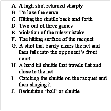 Text Box: A.   A high shot returned sharply
B.    To lose the serve
C.   Hitting the shuttle back and forth
D.   Two out of three games 
E.    Violation of the rules/mistake
F.    The hitting surface of the racquet
G.   A shot that barely clears the net and then falls into the opponents front court
H.   A hard hit shuttle that travels flat and close to the net
I.       Catching the shuttle on the racquet and then slinging it
J.      Badminton ball or shuttle
