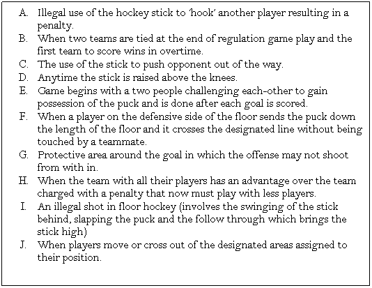 Text Box: Illegal use of the hockey stick to �hook� another player resulting in a penalty.
When two teams are tied at the end of regulation game play and the first team to score wins in overtime.
The use of the stick to push opponent out of the way.
Anytime the stick is raised above the knees.
Game begins with a two people challenging each-other to gain possession of the puck and is done after each goal is scored.
When a player on the defensive side of the floor sends the puck down the length of the floor and it crosses the designated line without being touched by a teammate.
Protective area around the goal in which the offense may not shoot from with in.
When the team with all their players has an advantage over the team charged with a penalty that now must play with less players.
An illegal shot in floor hockey (involves the swinging of the stick behind, slapping the puck and the follow through which brings the stick high)
When players move or cross out of the designated areas assigned to their position.
&nbsp;
